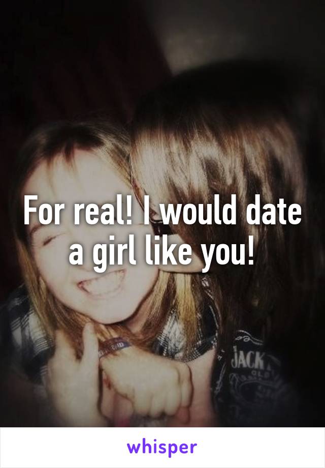 For real! I would date a girl like you!