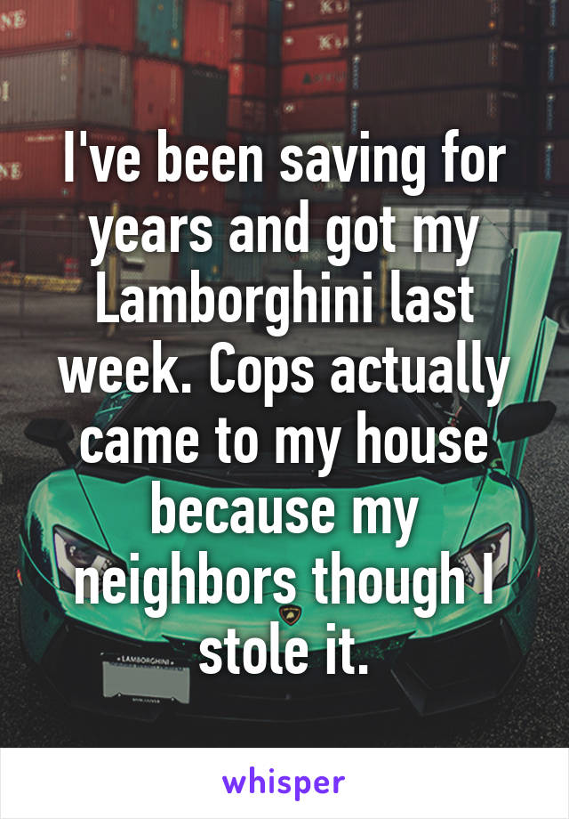 I've been saving for years and got my Lamborghini last week. Cops actually came to my house because my neighbors though I stole it.