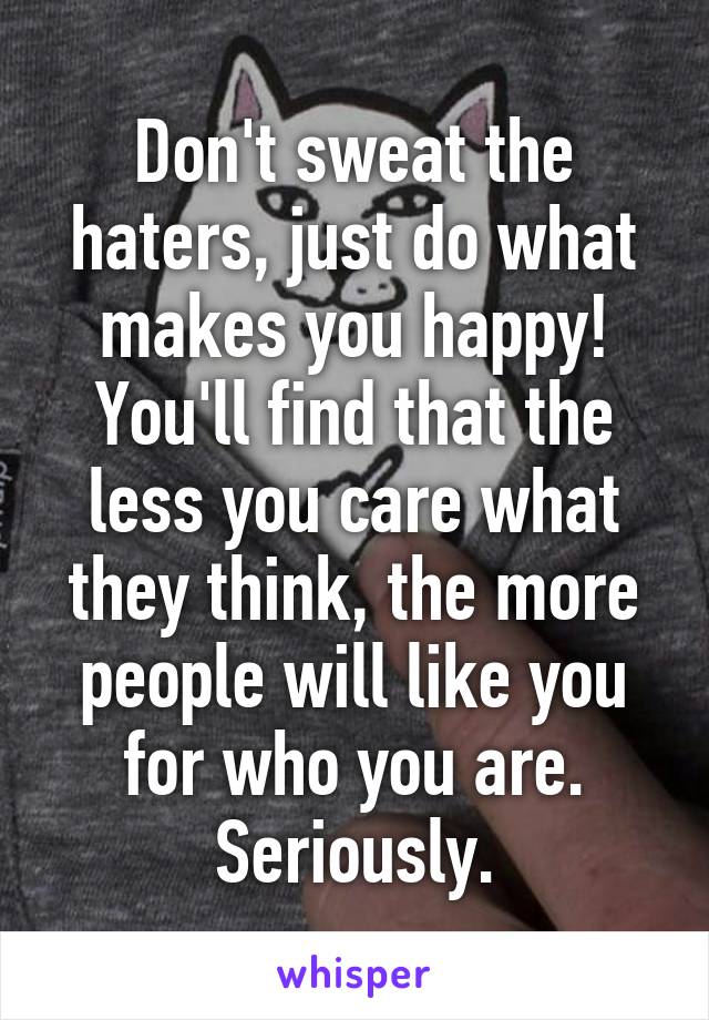 Don't sweat the haters, just do what makes you happy! You'll find that the less you care what they think, the more people will like you for who you are. Seriously.