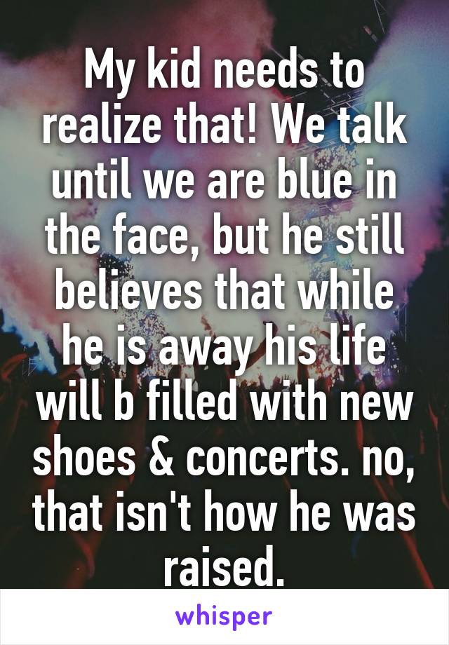 My kid needs to realize that! We talk until we are blue in the face, but he still believes that while he is away his life will b filled with new shoes & concerts. no, that isn't how he was raised.