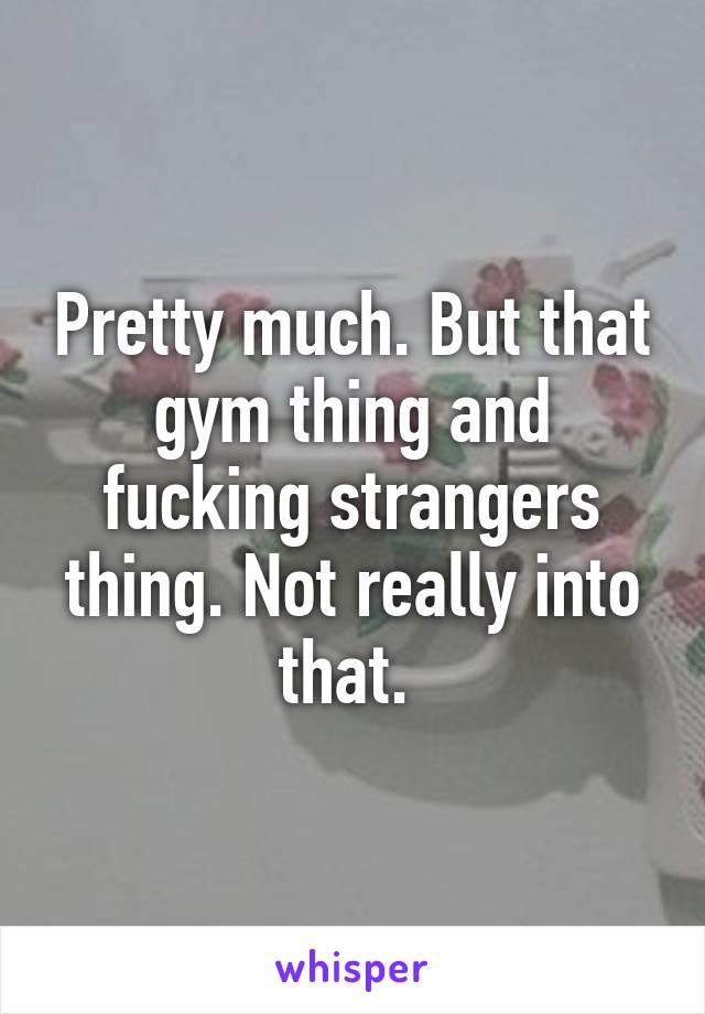 Pretty much. But that gym thing and fucking strangers thing. Not really into that. 
