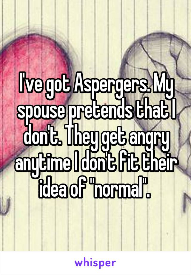 I've got Aspergers. My spouse pretends that I don't. They get angry anytime I don't fit their idea of "normal". 