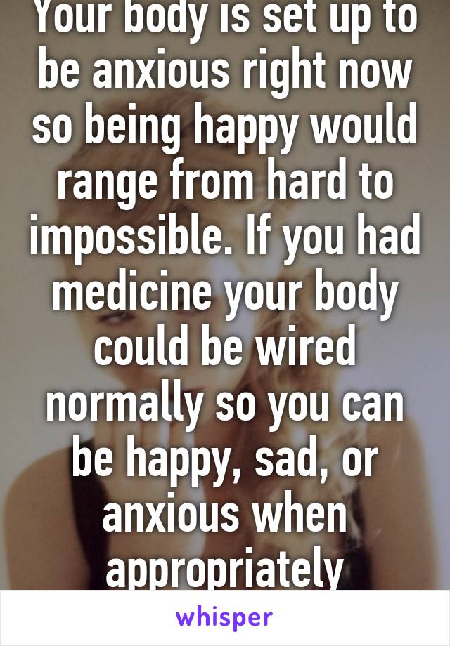 Your body is set up to be anxious right now so being happy would range from hard to impossible. If you had medicine your body could be wired normally so you can be happy, sad, or anxious when appropriately provoked 
