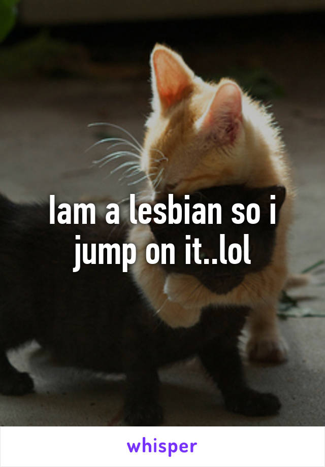 Iam a lesbian so i jump on it..lol