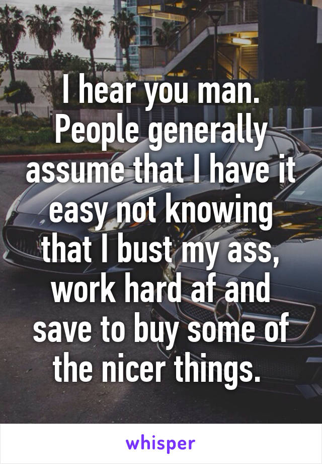 I hear you man. People generally assume that I have it easy not knowing that I bust my ass, work hard af and save to buy some of the nicer things. 