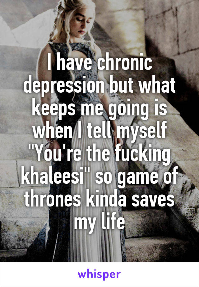 I have chronic depression but what keeps me going is when I tell myself "You're the fucking khaleesi" so game of thrones kinda saves my life