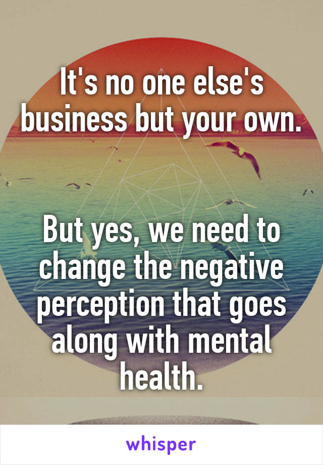 It's no one else's business but your own. 

But yes, we need to change the negative perception that goes along with mental health.