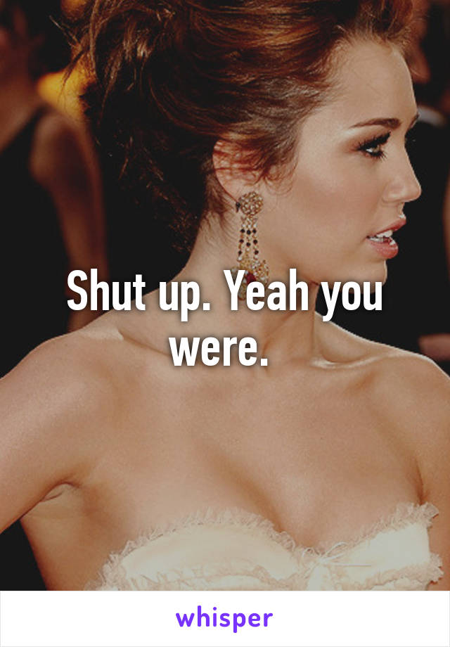 Shut up. Yeah you were. 