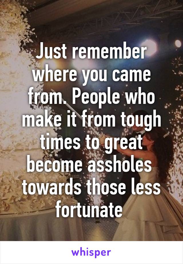 Just remember where you came from. People who make it from tough times to great become assholes  towards those less fortunate 