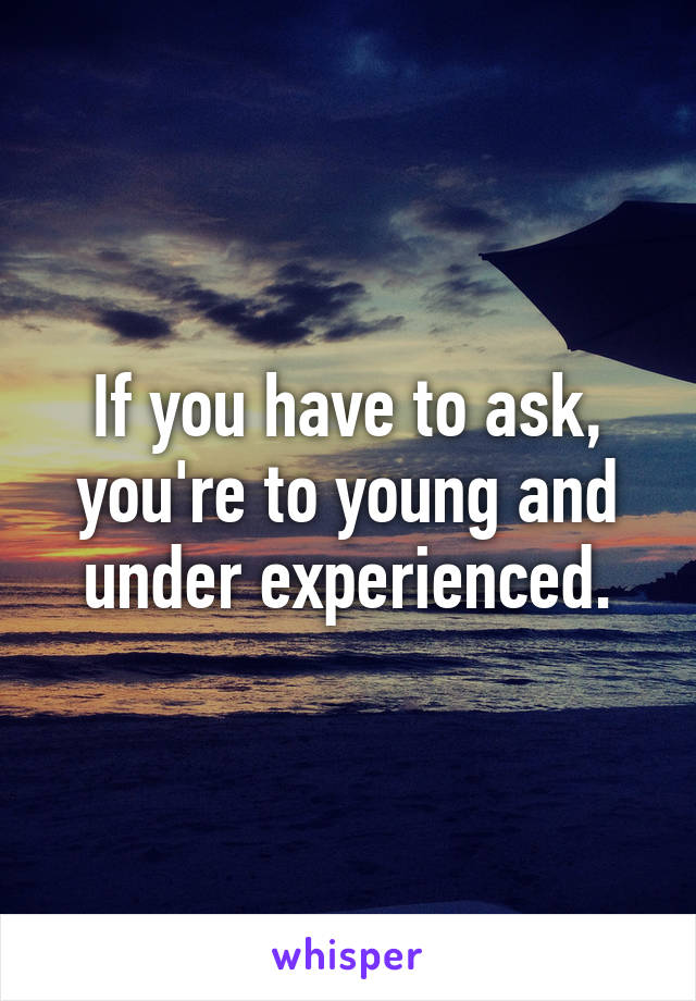 If you have to ask, you're to young and under experienced.