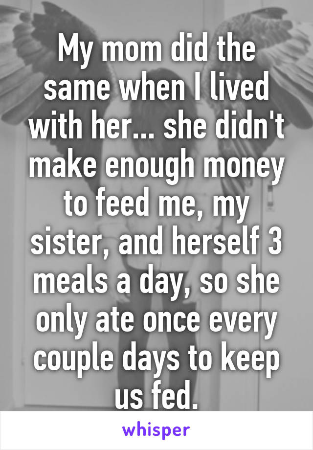 My mom did the same when I lived with her... she didn't make enough money to feed me, my sister, and herself 3 meals a day, so she only ate once every couple days to keep us fed.