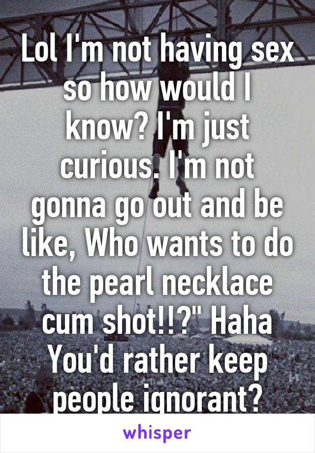 Lol I'm not having sex so how would I know? I'm just curious. I'm not gonna go out and be like, Who wants to do the pearl necklace cum shot!!?" Haha
You'd rather keep people ignorant?