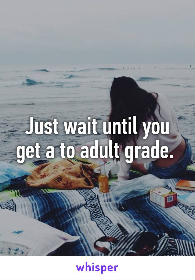 Just wait until you get a to adult grade. 