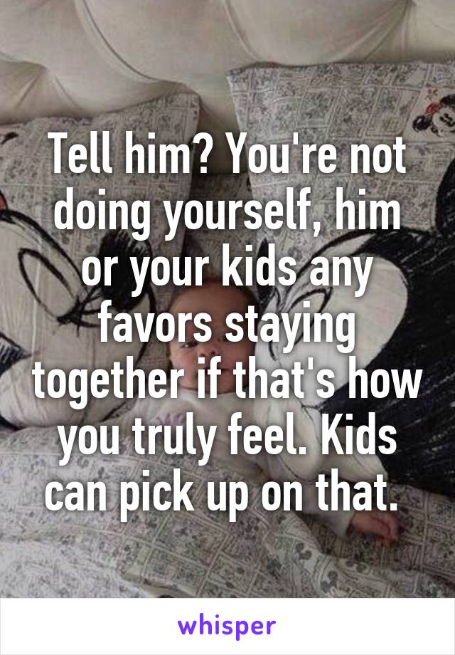Tell him? You're not doing yourself, him or your kids any favors staying together if that's how you truly feel. Kids can pick up on that. 
