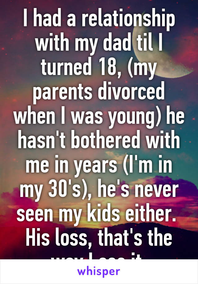 I had a relationship with my dad til I turned 18, (my parents divorced when I was young) he hasn't bothered with me in years (I'm in my 30's), he's never seen my kids either. 
His loss, that's the way I see it.