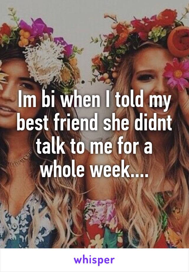 Im bi when I told my best friend she didnt talk to me for a whole week....