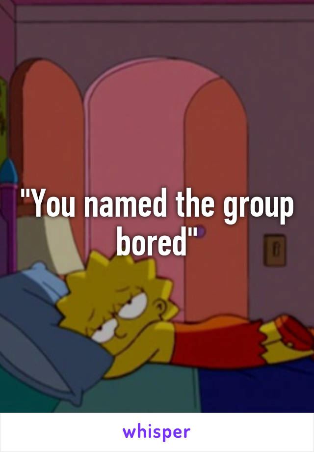 "You named the group bored"