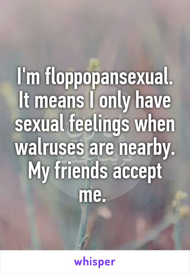 I'm floppopansexual. It means I only have sexual feelings when walruses are nearby. My friends accept me. 