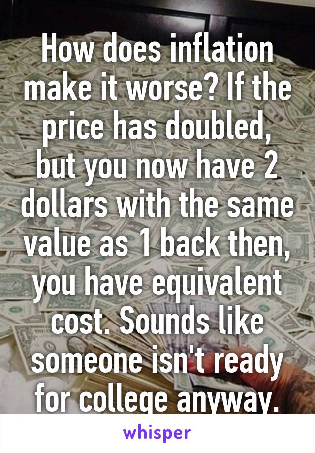 How does inflation make it worse? If the price has doubled, but you now have 2 dollars with the same value as 1 back then, you have equivalent cost. Sounds like someone isn't ready for college anyway.