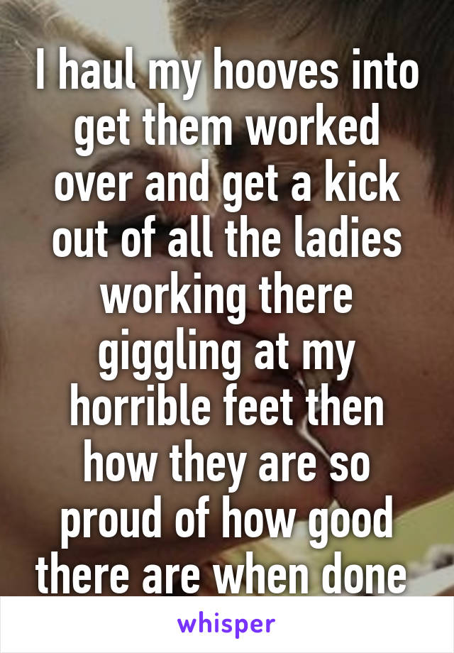 I haul my hooves into get them worked over and get a kick out of all the ladies working there giggling at my horrible feet then how they are so proud of how good there are when done 