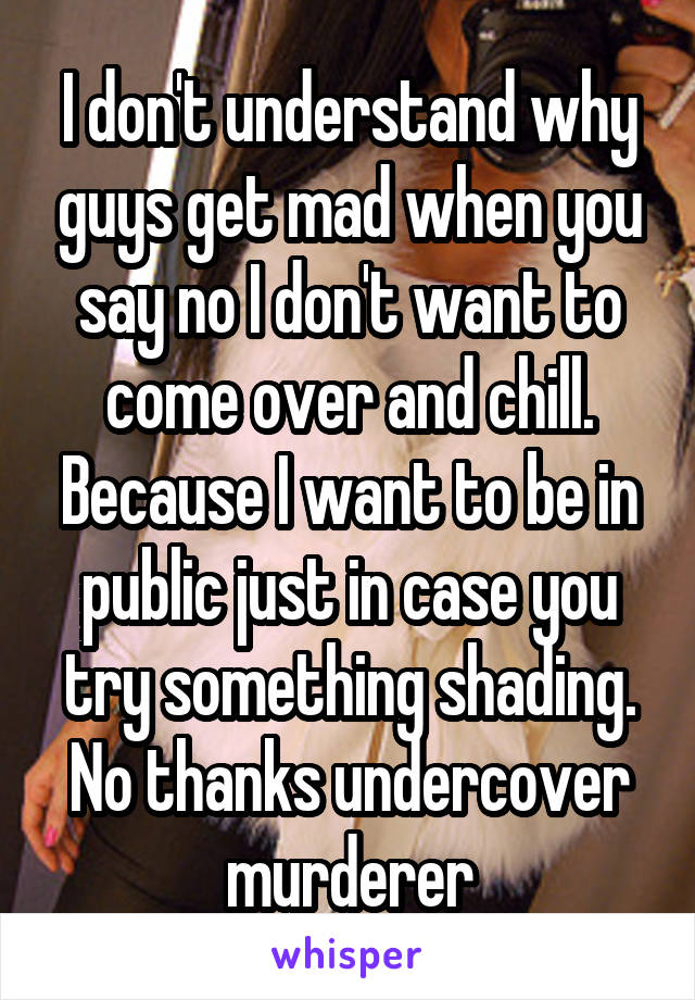 I don't understand why guys get mad when you say no I don't want to come over and chill. Because I want to be in public just in case you try something shading. No thanks undercover murderer