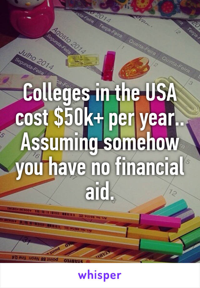 Colleges in the USA cost $50k+ per year.. Assuming somehow you have no financial aid.