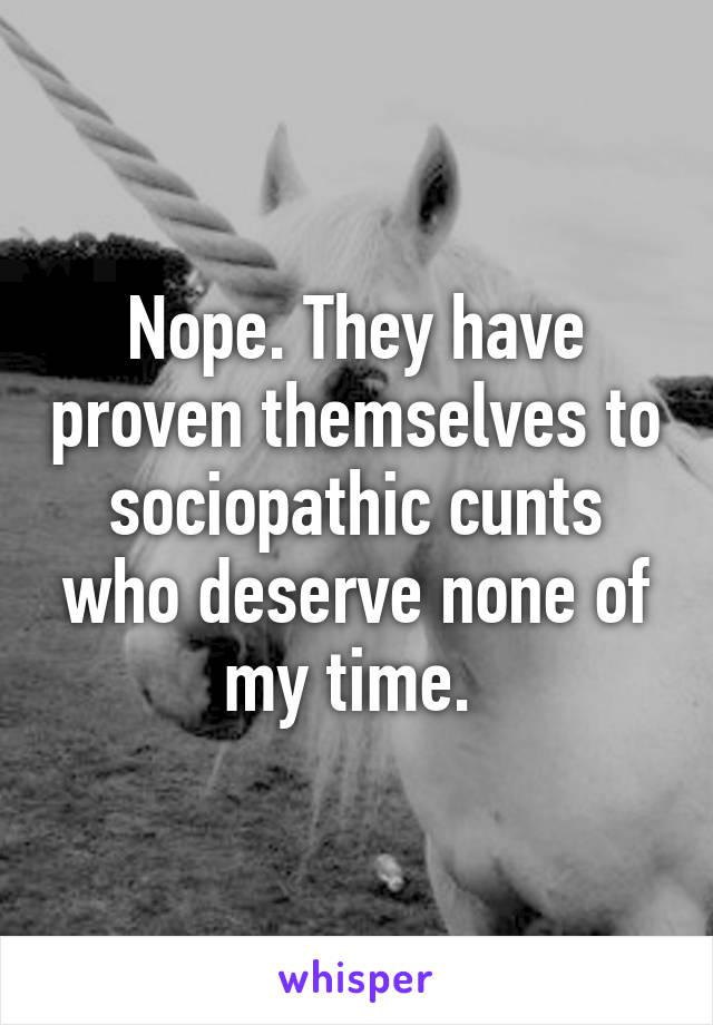 Nope. They have proven themselves to sociopathic cunts who deserve none of my time. 