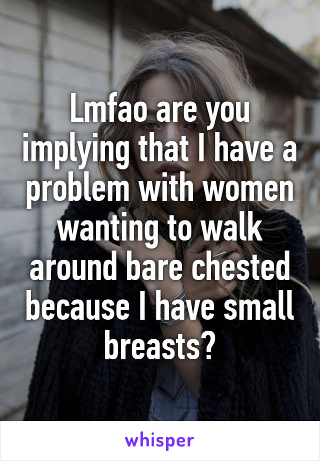 Lmfao are you implying that I have a problem with women wanting to walk around bare chested because I have small breasts?