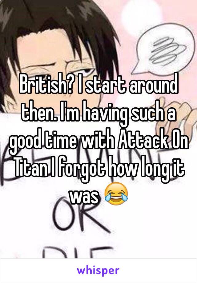 British? I start around then. I'm having such a good time with Attack On Titan I forgot how long it was 😂