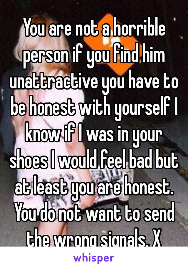 You are not a horrible person if you find him unattractive you have to be honest with yourself I know if I was in your shoes I would feel bad but at least you are honest. You do not want to send the wrong signals. X