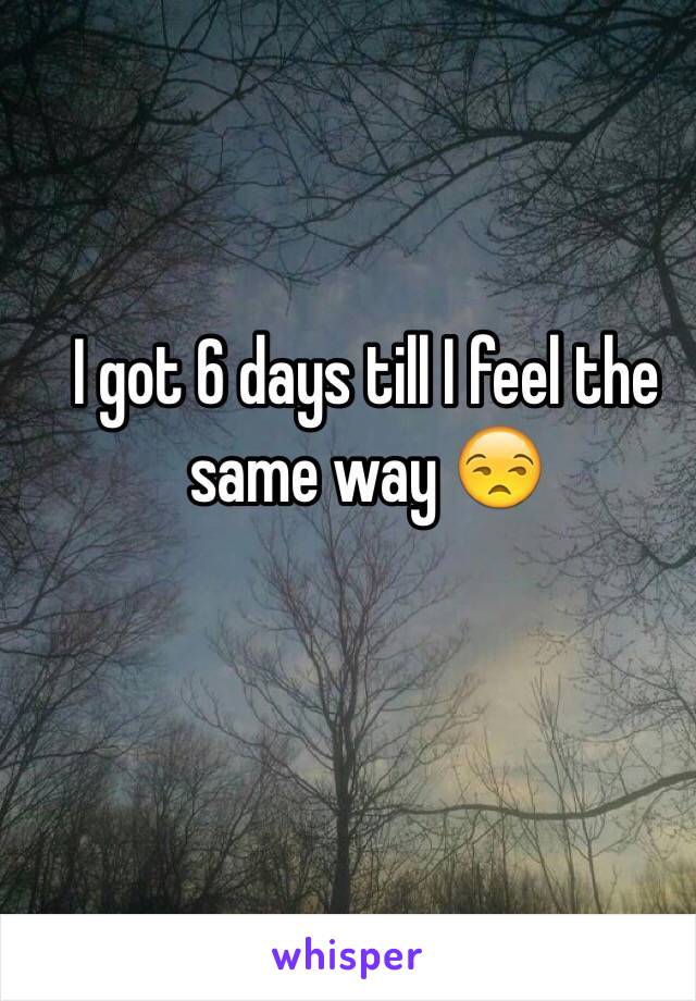 I got 6 days till I feel the same way 😒