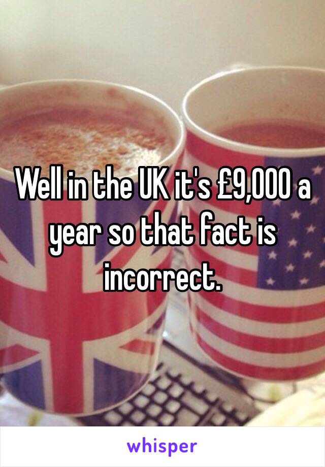 Well in the UK it's £9,000 a year so that fact is incorrect.