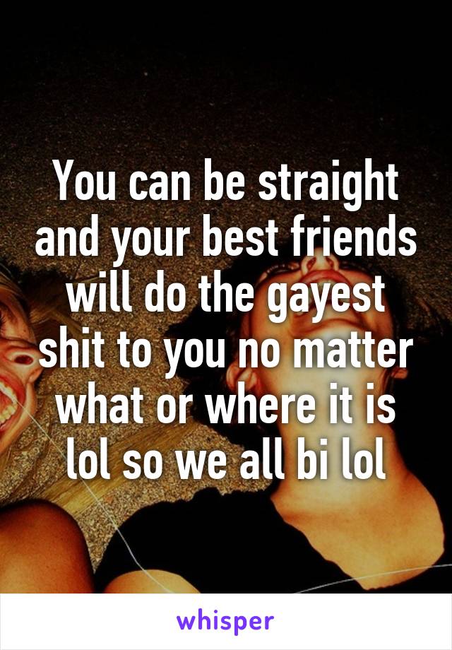 You can be straight and your best friends will do the gayest shit to you no matter what or where it is lol so we all bi lol