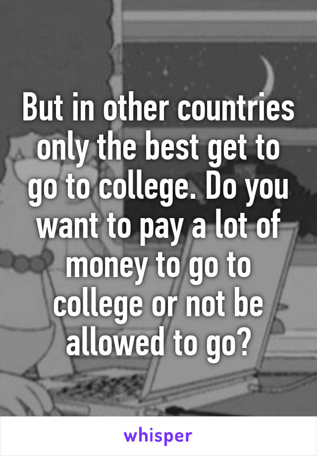 But in other countries only the best get to go to college. Do you want to pay a lot of money to go to college or not be allowed to go?