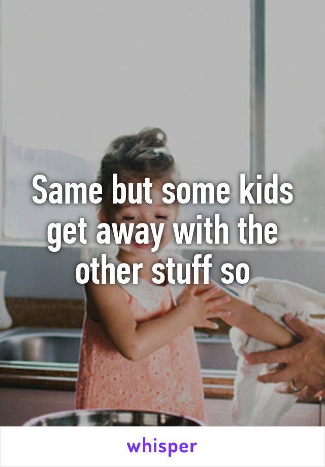 Same but some kids get away with the other stuff so