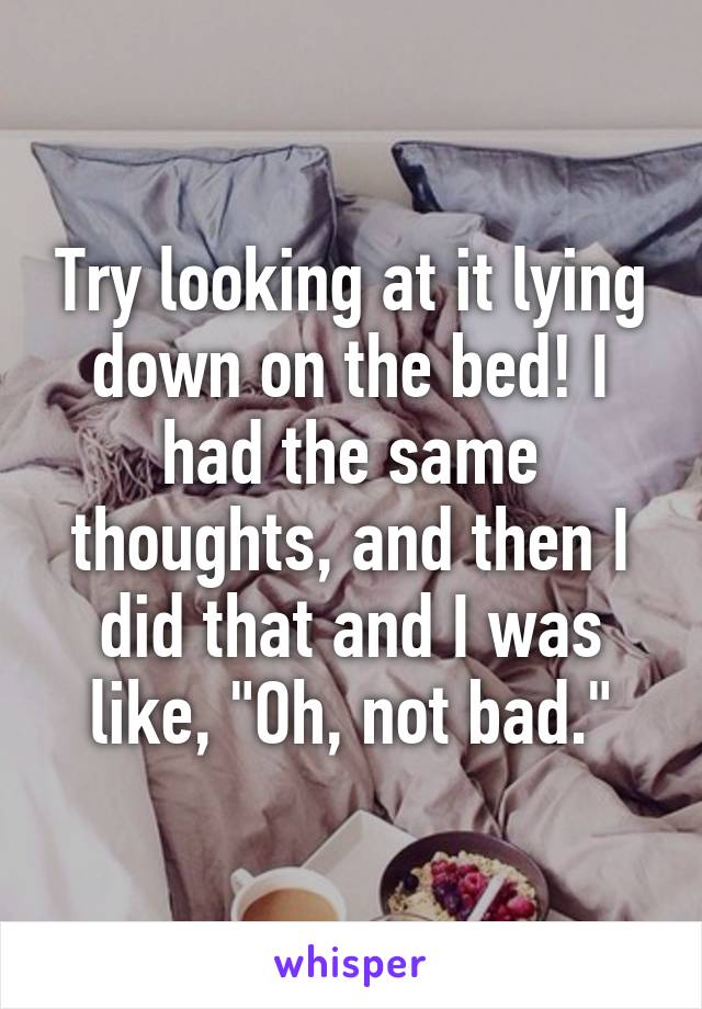 Try looking at it lying down on the bed! I had the same thoughts, and then I did that and I was like, "Oh, not bad."