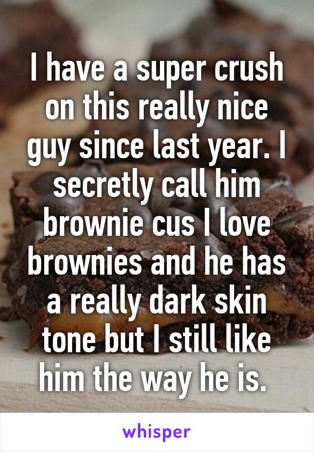 I have a super crush on this really nice guy since last year. I secretly call him brownie cus I love brownies and he has a really dark skin tone but I still like him the way he is. 