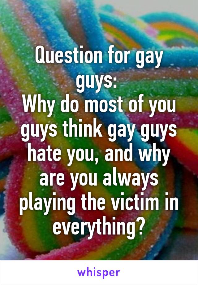 Question for gay guys: 
Why do most of you guys think gay guys hate you, and why are you always playing the victim in everything?