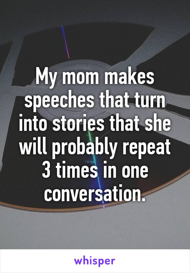 My mom makes speeches that turn into stories that she will probably repeat 3 times in one conversation.