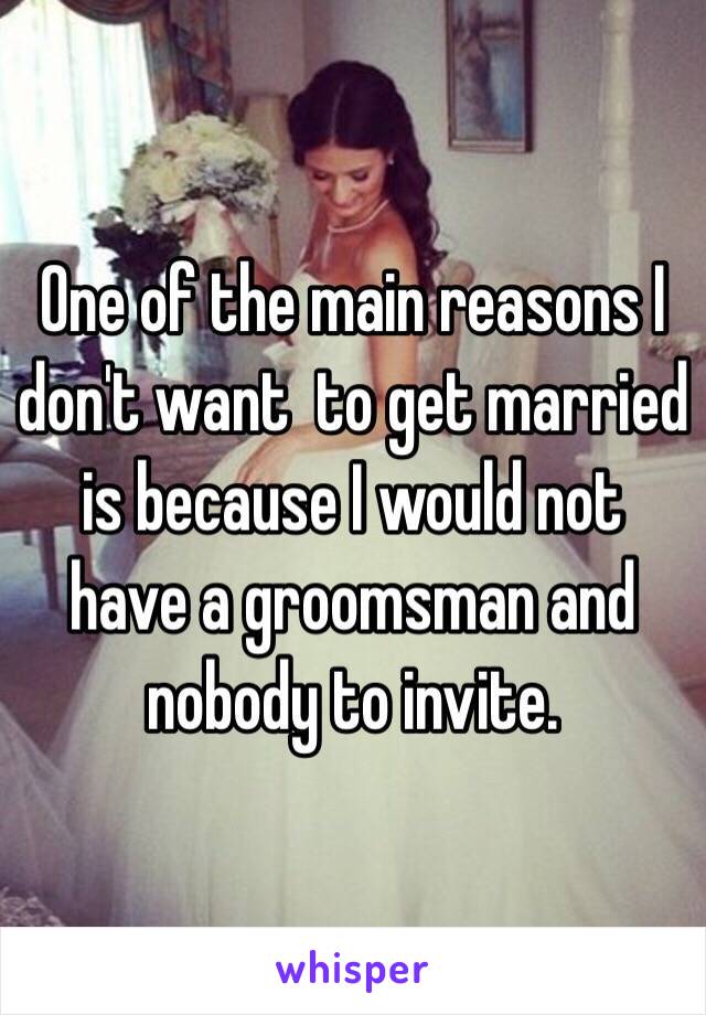 One of the main reasons I don't want  to get married is because I would not have a groomsman and nobody to invite. 