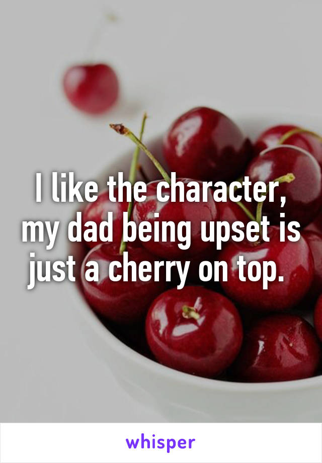 I like the character, my dad being upset is just a cherry on top. 