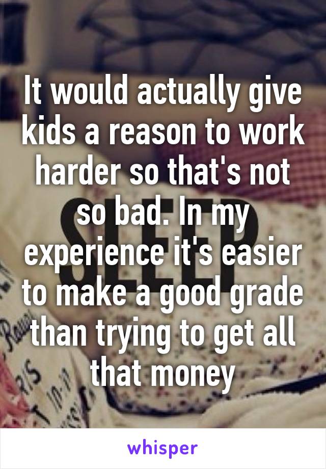 It would actually give kids a reason to work harder so that's not so bad. In my experience it's easier to make a good grade than trying to get all that money