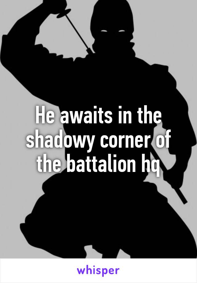 He awaits in the shadowy corner of the battalion hq