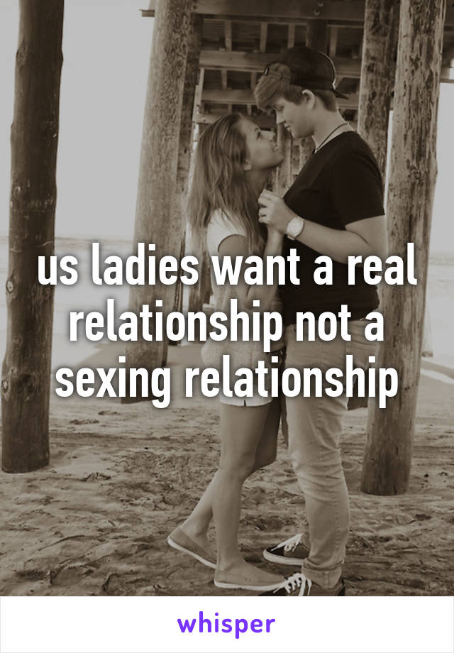 us ladies want a real relationship not a sexing relationship