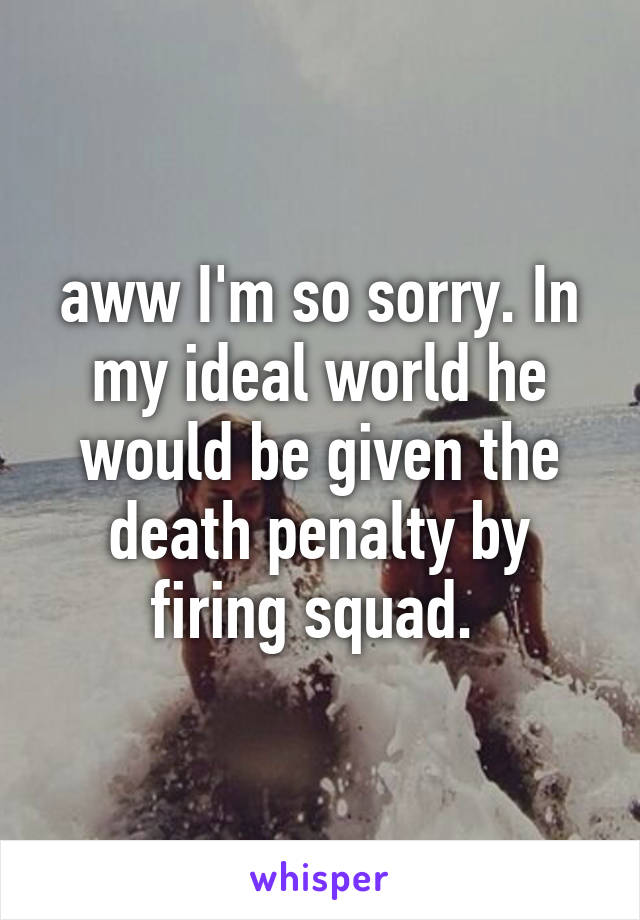 aww I'm so sorry. In my ideal world he would be given the death penalty by firing squad. 