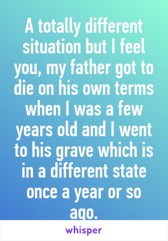 A totally different situation but I feel you, my father got to die on his own terms when I was a few years old and I went to his grave which is in a different state once a year or so ago.