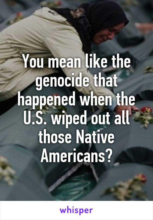 You mean like the genocide that happened when the U.S. wiped out all those Native Americans?