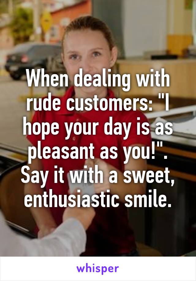 When dealing with rude customers: "I hope your day is as pleasant as you!". Say it with a sweet, enthusiastic smile.