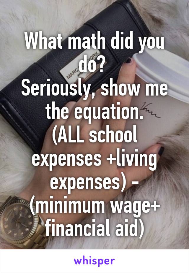 What math did you do? 
Seriously, show me the equation.
(ALL school expenses +living expenses) - (minimum wage+ financial aid)