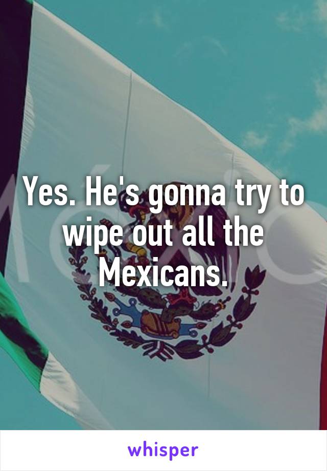 Yes. He's gonna try to wipe out all the Mexicans.
